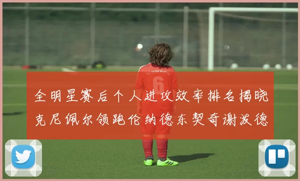 全明星赛后个人进攻效率排名揭晓克尼佩尔领跑伦纳德东契奇谢泼德紧随其后