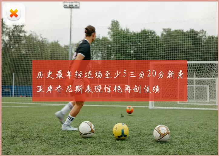 历史最年轻连场至少5三分20分新秀亚库乔尼斯表现惊艳再创佳绩