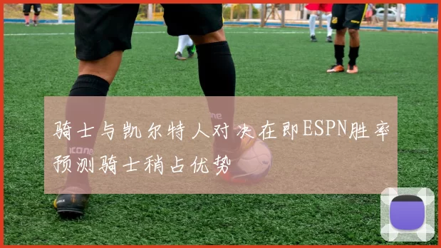 骑士与凯尔特人对决在即ESPN胜率预测骑士稍占优势