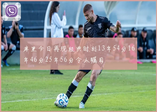 库里今日再现经典时刻13年54分16年46分25年56分令人瞩目