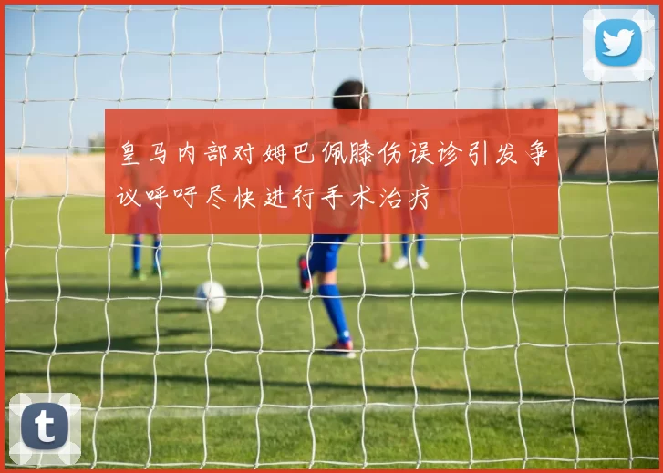 皇马内部对姆巴佩膝伤误诊引发争议呼吁尽快进行手术治疗