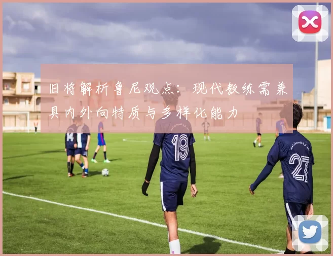 旧将解析鲁尼观点：现代教练需兼具内外向特质与多样化能力