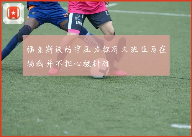 福克斯谈防守压力称有文班亚马在场我并不担心被针对
