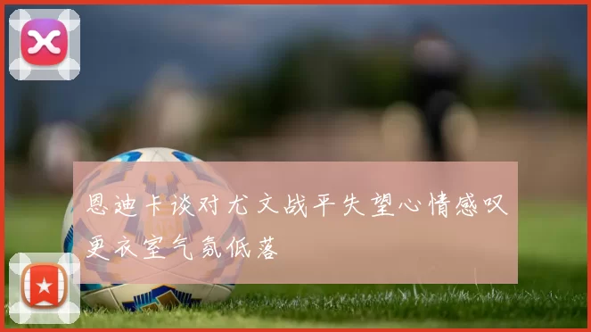 恩迪卡谈对尤文战平失望心情感叹更衣室气氛低落