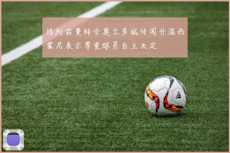 格列兹曼转会奥兰多城传闻升温西蒙尼表示尊重球员自主决定