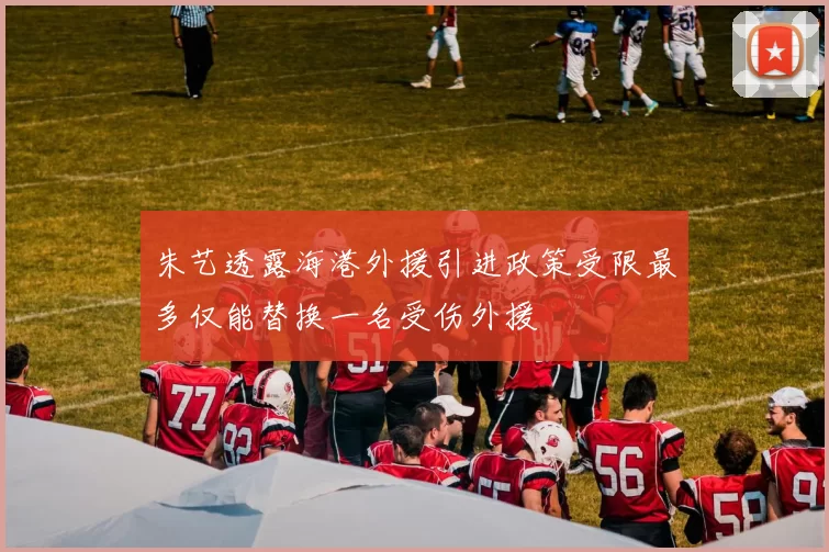朱艺透露海港外援引进政策受限最多仅能替换一名受伤外援