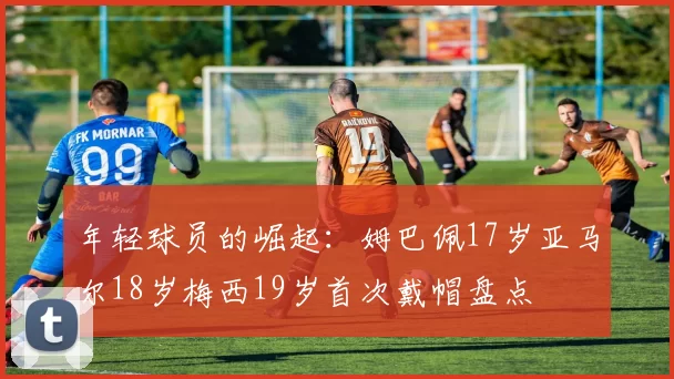 年轻球员的崛起：姆巴佩17岁亚马尔18岁梅西19岁首次戴帽盘点