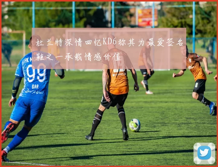 杜兰特深情回忆KD6称其为最爱签名鞋之一承载情感价值