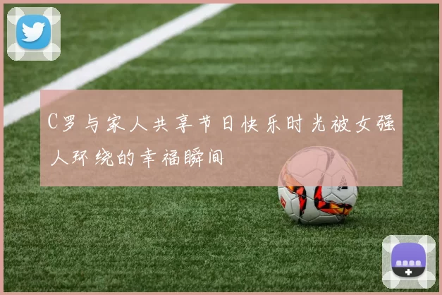 C罗与家人共享节日快乐时光被女强人环绕的幸福瞬间