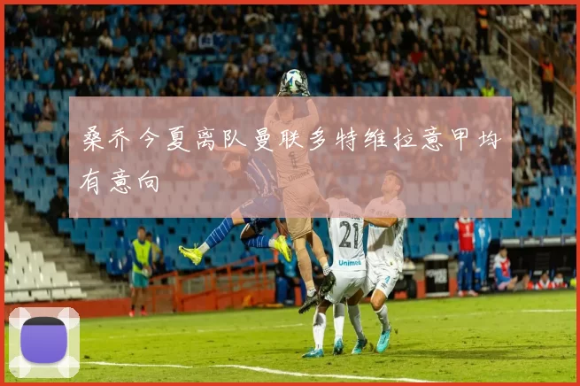 桑乔今夏离队曼联多特维拉意甲均有意向