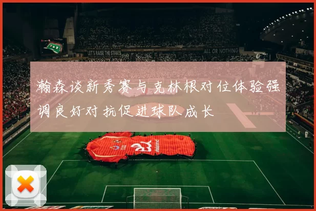 瀚森谈新秀赛与克林根对位体验强调良好对抗促进球队成长