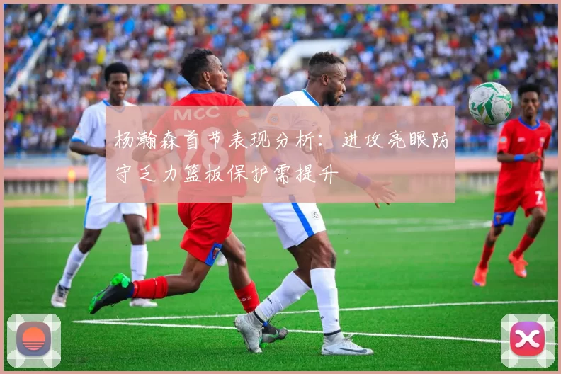 杨瀚森首节表现分析：进攻亮眼防守乏力篮板保护需提升