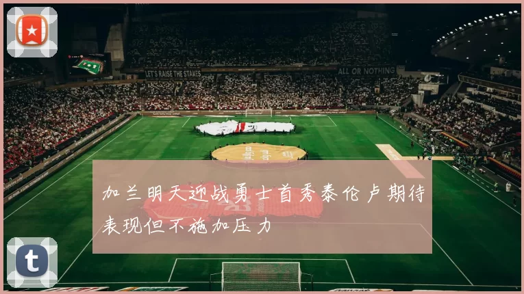 加兰明天迎战勇士首秀泰伦卢期待表现但不施加压力