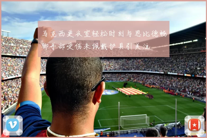 马克西更衣室轻松时刻与恩比德畅聊手部受伤未佩戴护具引关注