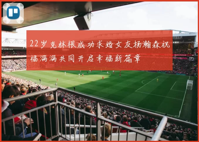 22岁克林根成功求婚女友杨瀚森祝福满满共同开启幸福新篇章