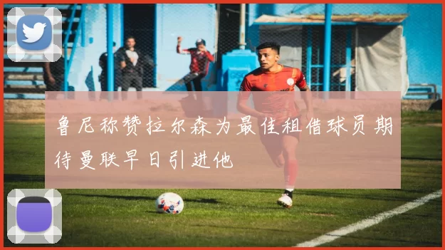 鲁尼称赞拉尔森为最佳租借球员期待曼联早日引进他