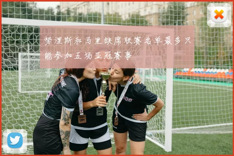 努涅斯和马里缺席联赛名单最多只能参加五场亚冠赛事