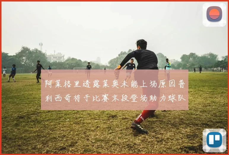 阿莱格里透露莱奥未能上场原因普利西奇将于比赛末段登场助力球队