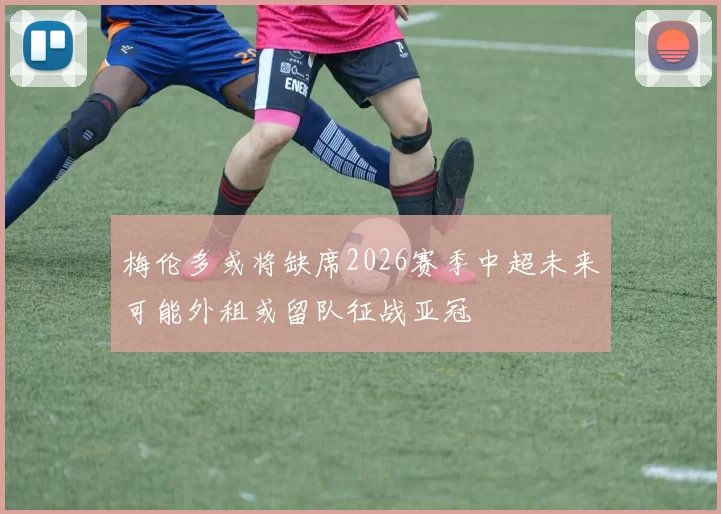 梅伦多或将缺席2026赛季中超未来可能外租或留队征战亚冠