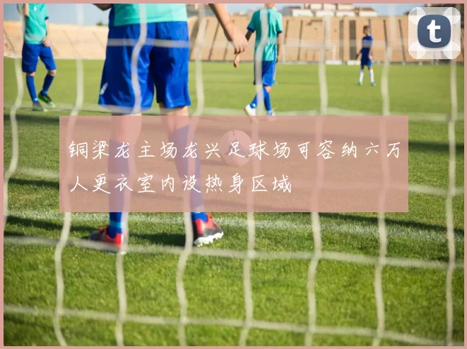 铜梁龙主场龙兴足球场可容纳六万人更衣室内设热身区域