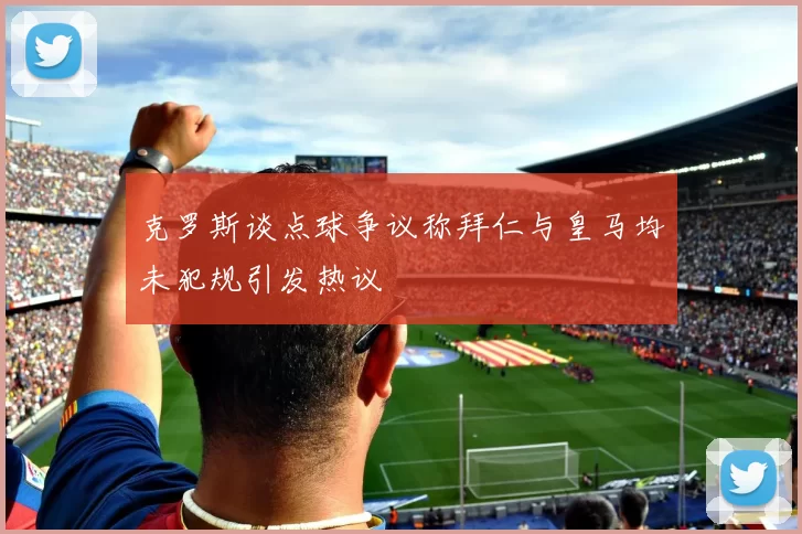 克罗斯谈点球争议称拜仁与皇马均未犯规引发热议