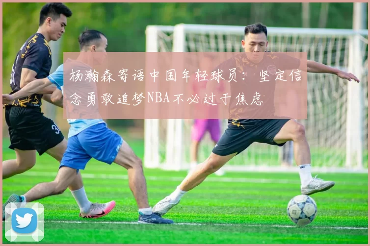 杨瀚森寄语中国年轻球员：坚定信念勇敢追梦NBA不必过于焦虑