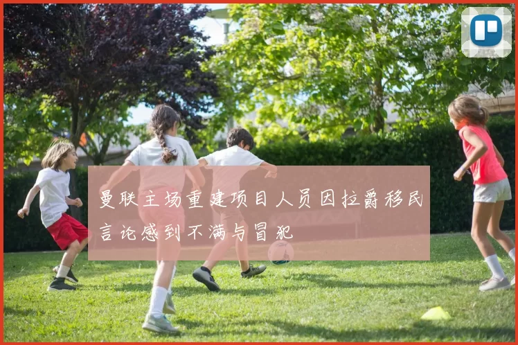 曼联主场重建项目人员因拉爵移民言论感到不满与冒犯