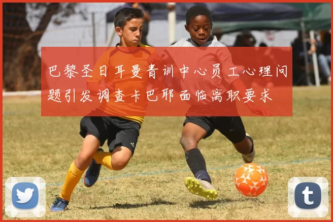 巴黎圣日耳曼青训中心员工心理问题引发调查卡巴耶面临离职要求