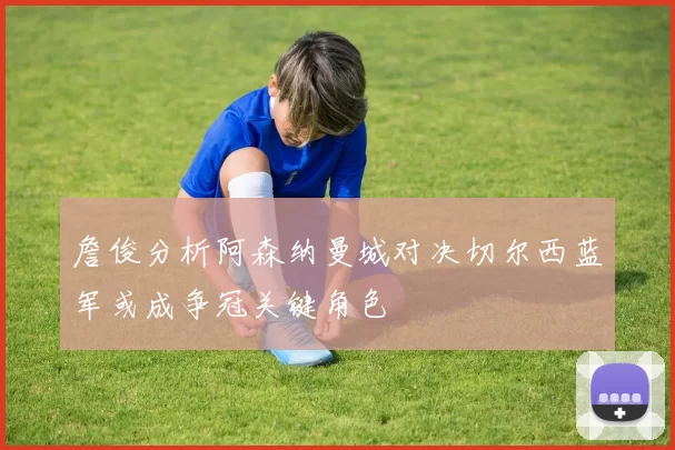 詹俊分析阿森纳曼城对决切尔西蓝军或成争冠关键角色