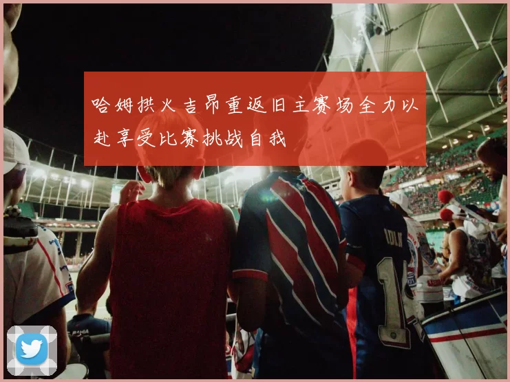 哈姆拱火吉昂重返旧主赛场全力以赴享受比赛挑战自我