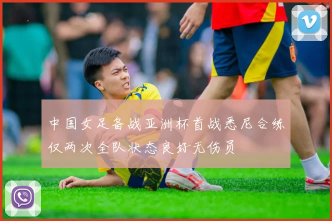 中国女足备战亚洲杯首战悉尼合练仅两次全队状态良好无伤员