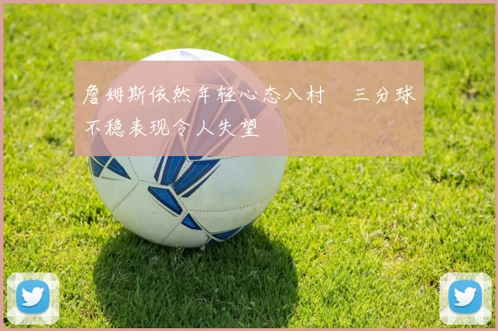 詹姆斯依然年轻心态八村塁三分球不稳表现令人失望
