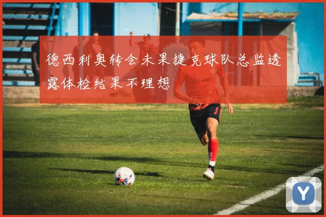 德西利奥转会未果捷克球队总监透露体检结果不理想