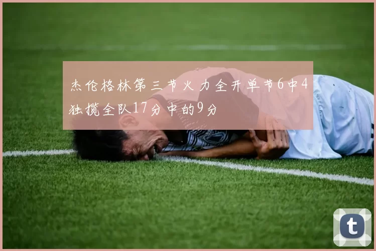 杰伦格林第三节火力全开单节6中4独揽全队17分中的9分